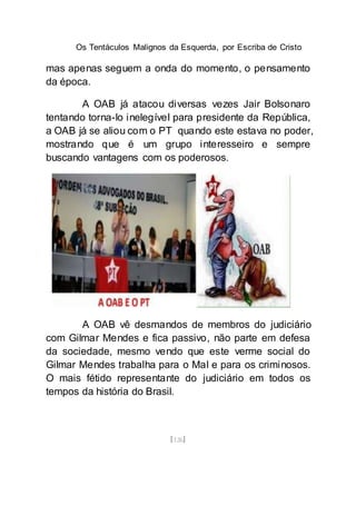Os Tentáculos Malignos da Esquerda, por Escriba de Cristo
[126]
mas apenas seguem a onda do momento, o pensamento
da época.
A OAB já atacou diversas vezes Jair Bolsonaro
tentando torna-lo inelegível para presidente da República,
a OAB já se aliou com o PT quando este estava no poder,
mostrando que é um grupo interesseiro e sempre
buscando vantagens com os poderosos.
A OAB vê desmandos de membros do judiciário
com Gilmar Mendes e fica passivo, não parte em defesa
da sociedade, mesmo vendo que este verme social do
Gilmar Mendes trabalha para o Mal e para os criminosos.
O mais fétido representante do judiciário em todos os
tempos da história do Brasil.
 
