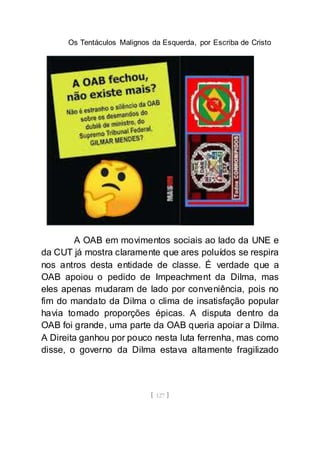 Os Tentáculos Malignos da Esquerda, por Escriba de Cristo
[ 127 ]
A OAB em movimentos sociais ao lado da UNE e
da CUT já mostra claramente que ares poluídos se respira
nos antros desta entidade de classe. É verdade que a
OAB apoiou o pedido de Impeachment da Dilma, mas
eles apenas mudaram de lado por conveniência, pois no
fim do mandato da Dilma o clima de insatisfação popular
havia tomado proporções épicas. A disputa dentro da
OAB foi grande, uma parte da OAB queria apoiar a Dilma.
A Direita ganhou por pouco nesta luta ferrenha, mas como
disse, o governo da Dilma estava altamente fragilizado
 