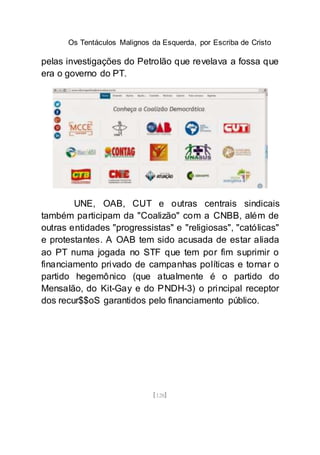 Os Tentáculos Malignos da Esquerda, por Escriba de Cristo
[128]
pelas investigações do Petrolão que revelava a fossa que
era o governo do PT.
UNE, OAB, CUT e outras centrais sindicais
também participam da "Coalizão" com a CNBB, além de
outras entidades "progressistas" e "religiosas", "católicas"
e protestantes. A OAB tem sido acusada de estar aliada
ao PT numa jogada no STF que tem por fim suprimir o
financiamento privado de campanhas políticas e tornar o
partido hegemônico (que atualmente é o partido do
Mensalão, do Kit-Gay e do PNDH-3) o principal receptor
dos recur$$oS garantidos pelo financiamento público.
 