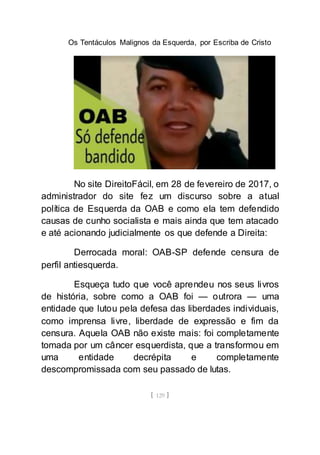 Os Tentáculos Malignos da Esquerda, por Escriba de Cristo
[ 129 ]
No site DireitoFácil, em 28 de fevereiro de 2017, o
administrador do site fez um discurso sobre a atual
política de Esquerda da OAB e como ela tem defendido
causas de cunho socialista e mais ainda que tem atacado
e até acionando judicialmente os que defende a Direita:
Derrocada moral: OAB-SP defende censura de
perfil antiesquerda.
Esqueça tudo que você aprendeu nos seus livros
de história, sobre como a OAB foi — outrora — uma
entidade que lutou pela defesa das liberdades individuais,
como imprensa livre, liberdade de expressão e fim da
censura. Aquela OAB não existe mais: foi completamente
tomada por um câncer esquerdista, que a transformou em
uma entidade decrépita e completamente
descompromissada com seu passado de lutas.
 