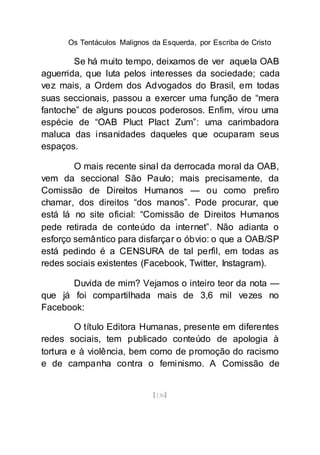 Os Tentáculos Malignos da Esquerda, por Escriba de Cristo
[130]
Se há muito tempo, deixamos de ver aquela OAB
aguerrida, que luta pelos interesses da sociedade; cada
vez mais, a Ordem dos Advogados do Brasil, em todas
suas seccionais, passou a exercer uma função de “mera
fantoche” de alguns poucos poderosos. Enfim, virou uma
espécie de “OAB Pluct Plact Zum”: uma carimbadora
maluca das insanidades daqueles que ocuparam seus
espaços.
O mais recente sinal da derrocada moral da OAB,
vem da seccional São Paulo; mais precisamente, da
Comissão de Direitos Humanos — ou como prefiro
chamar, dos direitos “dos manos”. Pode procurar, que
está lá no site oficial: “Comissão de Direitos Humanos
pede retirada de conteúdo da internet”. Não adianta o
esforço semântico para disfarçar o óbvio: o que a OAB/SP
está pedindo é a CENSURA de tal perfil, em todas as
redes sociais existentes (Facebook, Twitter, Instagram).
Duvida de mim? Vejamos o inteiro teor da nota —
que já foi compartilhada mais de 3,6 mil vezes no
Facebook:
O título Editora Humanas, presente em diferentes
redes sociais, tem publicado conteúdo de apologia à
tortura e à violência, bem como de promoção do racismo
e de campanha contra o feminismo. A Comissão de
 