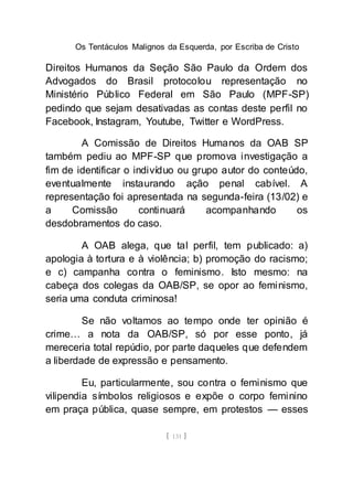 Os Tentáculos Malignos da Esquerda, por Escriba de Cristo
[ 131 ]
Direitos Humanos da Seção São Paulo da Ordem dos
Advogados do Brasil protocolou representação no
Ministério Público Federal em São Paulo (MPF-SP)
pedindo que sejam desativadas as contas deste perfil no
Facebook, Instagram, Youtube, Twitter e WordPress.
A Comissão de Direitos Humanos da OAB SP
também pediu ao MPF-SP que promova investigação a
fim de identificar o indivíduo ou grupo autor do conteúdo,
eventualmente instaurando ação penal cabível. A
representação foi apresentada na segunda-feira (13/02) e
a Comissão continuará acompanhando os
desdobramentos do caso.
A OAB alega, que tal perfil, tem publicado: a)
apologia à tortura e à violência; b) promoção do racismo;
e c) campanha contra o feminismo. Isto mesmo: na
cabeça dos colegas da OAB/SP, se opor ao feminismo,
seria uma conduta criminosa!
Se não voltamos ao tempo onde ter opinião é
crime… a nota da OAB/SP, só por esse ponto, já
mereceria total repúdio, por parte daqueles que defendem
a liberdade de expressão e pensamento.
Eu, particularmente, sou contra o feminismo que
vilipendia símbolos religiosos e expõe o corpo feminino
em praça pública, quase sempre, em protestos — esses
 