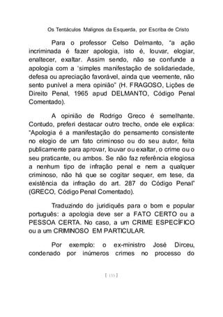 Os Tentáculos Malignos da Esquerda, por Escriba de Cristo
[ 133 ]
Para o professor Celso Delmanto, “a ação
incriminada é fazer apologia, isto é, louvar, elogiar,
enaltecer, exaltar. Assim sendo, não se confunde a
apologia com a ‘simples manifestação de solidariedade,
defesa ou apreciação favorável, ainda que veemente, não
sento punível a mera opinião” (H. FRAGOSO, Lições de
Direito Penal, 1965 apud DELMANTO, Código Penal
Comentado).
A opinião de Rodrigo Greco é semelhante.
Contudo, preferi destacar outro trecho, onde ele explica:
“Apologia é a manifestação do pensamento consistente
no elogio de um fato criminoso ou do seu autor, feita
publicamente para aprovar, louvar ou exaltar, o crime ou o
seu praticante, ou ambos. Se não faz referência elogiosa
a nenhum tipo de infração penal e nem a qualquer
criminoso, não há que se cogitar sequer, em tese, da
existência da infração do art. 287 do Código Penal”
(GRECO, Código Penal Comentado).
Traduzindo do juridiquês para o bom e popular
português: a apologia deve ser a FATO CERTO ou a
PESSOA CERTA. No caso, a um CRIME ESPECÍFICO
ou a um CRIMINOSO EM PARTICULAR.
Por exemplo: o ex-ministro José Dirceu,
condenado por inúmeros crimes no processo do
 