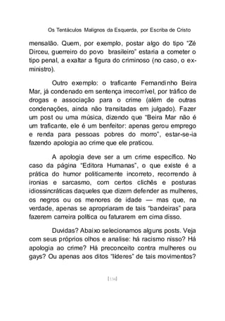 Os Tentáculos Malignos da Esquerda, por Escriba de Cristo
[134]
mensalão. Quem, por exemplo, postar algo do tipo “Zé
Dirceu, guerreiro do povo brasileiro” estaria a cometer o
tipo penal, a exaltar a figura do criminoso (no caso, o ex-
ministro).
Outro exemplo: o traficante Fernandinho Beira
Mar, já condenado em sentença irrecorrível, por tráfico de
drogas e associação para o crime (além de outras
condenações, ainda não transitadas em julgado). Fazer
um post ou uma música, dizendo que “Beira Mar não é
um traficante, ele é um benfeitor: apenas gerou emprego
e renda para pessoas pobres do morro”, estar-se-ia
fazendo apologia ao crime que ele praticou.
A apologia deve ser a um crime específico. No
caso da página “Editora Humanas”, o que existe é a
prática do humor politicamente incorreto, recorrendo à
ironias e sarcasmo, com certos clichês e posturas
idiossincráticas daqueles que dizem defender as mulheres,
os negros ou os menores de idade — mas que, na
verdade, apenas se apropriaram de tais “bandeiras” para
fazerem carreira política ou faturarem em cima disso.
Duvidas? Abaixo selecionamos alguns posts. Veja
com seus próprios olhos e analise: há racismo nisso? Há
apologia ao crime? Há preconceito contra mulheres ou
gays? Ou apenas aos ditos “líderes” de tais movimentos?
 