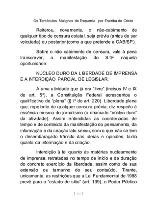 Os Tentáculos Malignos da Esquerda, por Escriba de Cristo
[ 137 ]
Reiterou, novamente, o não-cabimento de
qualquer tipo de censura estatal, seja prévia (antes de ser
veiculada) ou posterior (como a que pretende a OAB/SP).
Sobre o não cabimento de censura, vale à pena
transcrever, a manifestação do STF naquela
oportunidade:
NÚCLEO DURO DA LIBERDADE DE IMPRENSA
E A INTERDIÇÃO PARCIAL DE LEGISLAR.
A uma atividade que já era “livre” (incisos IV e IX
do art. 5º), a Constituição Federal acrescentou o
qualificativo de “plena” (§ lº do art. 220). Liberdade plena
que, repelente de qualquer censura prévia, diz respeito à
essência mesma do jornalismo (o chamado “núcleo duro”
da atividade). Assim entendidas as coordenadas de
tempo e de conteúdo da manifestação do pensamento, da
informação e da criação lato sensu, sem o que não se tem
o desembaraçado trânsito das ideias e opiniões, ta nto
quanto da informação e da criação.
Interdição à lei quanto às matérias nuclearmente
de imprensa, retratadas no tempo de início e de duração
do concreto exercício da liberdade, assim como de sua
extensão ou tamanho do seu conteúdo. Tirante,
unicamente, as restrições que a Lei Fundamental de 1988
prevê para o “estado de sítio” (art. 139), o Poder Público
 