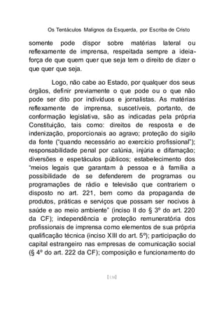 Os Tentáculos Malignos da Esquerda, por Escriba de Cristo
[138]
somente pode dispor sobre matérias lateral ou
reflexamente de imprensa, respeitada sempre a ideia-
força de que quem quer que seja tem o direito de dizer o
que quer que seja.
Logo, não cabe ao Estado, por qualquer dos seus
órgãos, definir previamente o que pode ou o que não
pode ser dito por indivíduos e jornalistas. As matérias
reflexamente de imprensa, suscetíveis, portanto, de
conformação legislativa, são as indicadas pela própria
Constituição, tais como: direitos de resposta e de
indenização, proporcionais ao agravo; proteção do sigilo
da fonte (“quando necessário ao exercício profissional”);
responsabilidade penal por calúnia, injúria e difamação;
diversões e espetáculos públicos; estabelecimento dos
“meios legais que garantam à pessoa e à família a
possibilidade de se defenderem de programas ou
programações de rádio e televisão que contrariem o
disposto no art. 221, bem como da propaganda de
produtos, práticas e serviços que possam ser nocivos à
saúde e ao meio ambiente” (inciso II do § 3º do art. 220
da CF); independência e proteção remuneratória dos
profissionais de imprensa como elementos de sua própria
qualificação técnica (inciso XIII do art. 5º); participação do
capital estrangeiro nas empresas de comunicação social
(§ 4º do art. 222 da CF); composição e funcionamento do
 