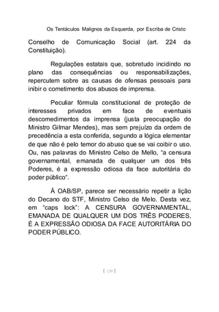 Os Tentáculos Malignos da Esquerda, por Escriba de Cristo
[ 139 ]
Conselho de Comunicação Social (art. 224 da
Constituição).
Regulações estatais que, sobretudo incidindo no
plano das consequências ou responsabilizações,
repercutem sobre as causas de ofensas pessoais para
inibir o cometimento dos abusos de imprensa.
Peculiar fórmula constitucional de proteção de
interesses privados em face de eventuais
descomedimentos da imprensa (justa preocupação do
Ministro Gilmar Mendes), mas sem prejuízo da ordem de
precedência a esta conferida, segundo a lógica elementar
de que não é pelo temor do abuso que se vai coibir o uso.
Ou, nas palavras do Ministro Celso de Mello, “a censura
governamental, emanada de qualquer um dos três
Poderes, é a expressão odiosa da face autoritária do
poder público“.
À OAB/SP, parece ser necessário repetir a lição
do Decano do STF, Ministro Celso de Melo. Desta vez,
em “caps lock”: A CENSURA GOVERNAMENTAL,
EMANADA DE QUALQUER UM DOS TRÊS PODERES,
É A EXPRESSÃO ODIOSA DA FACE AUTORITÁRIA DO
PODER PÚBLICO.
 