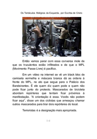 Os Tentáculos Malignos da Esquerda, por Escriba de Cristo
[14]
Então vamos parar com essa conversa mole de
que os truculentos estão infiltrados e de que o MPL
(Movimento Passe Livre) é pacífico.
Em um vídeo na internet se vê um black bloc de
camiseta vermelha e máscara branca dá as ordens à
frente do MPL, no ato que segue para o Palácio dos
Bandeirantes. É ele quem diz quem pode e quem não
pode ficar junto do protesto. Mascarados de bicicleta
abordam repórteres que tentam ficar próximos à
manifestação. “A orientação é essa. Vocês não podem
ficar aqui”, disse um dos ciclistas que ameaçou chamar
outros mascarados para tirar dois repórteres do local.
Terroristas é a designação mais apropriada.
 