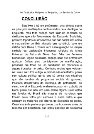 Os Tentáculos Malignos da Esquerda, por Escriba de Cristo
[140]
CONCLUSÃO
Este livro é só um preâmbulo, uma síntese sobre
as principais instituições contaminadas pela ideologia de
Esquerda, mas falta espaço para falar de centenas de
sindicatos que são ferramentas da Esquerda Socialista,
pastores tapados ou desonestos que são socialistas como
o mau-caráter do Edir Macedo que contribuiu com um
milhão para Dilma e Temer irem a inauguração do templo
símbolo da exploração financeira religiosa da Igreja
Universal do Reino de Deus. Sem falar dos famosos
Mortadelas, legião de idiotas, cabeça-ocas que entram em
qualquer ônibus para participarem de manifestação,
passeata em troca de um sanduiche de mortadela e
alguns trocados no bolso. Conheço muitos que votaram
no Lula e na Dilma e digo, a maioria são abestados, gente
sem cultura política, gente que só pensa nas migalhas
que vão receber de programas sociais do governo.
Pessoas desprovidas de ideologia, de patriotismo, de
senso moral. A Esquerda é alimentada por um exército de
bicho, gente que não tem juízo crítico algum. Estes estão
nas favelas do Brasil, são massas de manobras que
trocam seus votos por esmolas e estes votos é que
colocam os malignos dos líderes de Esquerda no poder.
Outra leva é de pastores picaretas que trocam os votos do
rebanho por benefícios que estes políticos de Esquerda
 