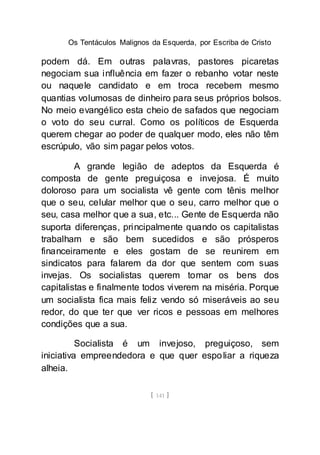 Os Tentáculos Malignos da Esquerda, por Escriba de Cristo
[ 141 ]
podem dá. Em outras palavras, pastores picaretas
negociam sua influência em fazer o rebanho votar neste
ou naquele candidato e em troca recebem mesmo
quantias volumosas de dinheiro para seus próprios bolsos.
No meio evangélico esta cheio de safados que negociam
o voto do seu curral. Como os políticos de Esquerda
querem chegar ao poder de qualquer modo, eles não têm
escrúpulo, vão sim pagar pelos votos.
A grande legião de adeptos da Esquerda é
composta de gente preguiçosa e invejosa. É muito
doloroso para um socialista vê gente com tênis melhor
que o seu, celular melhor que o seu, carro melhor que o
seu, casa melhor que a sua, etc... Gente de Esquerda não
suporta diferenças, principalmente quando os capitalistas
trabalham e são bem sucedidos e são prósperos
financeiramente e eles gostam de se reunirem em
sindicatos para falarem da dor que sentem com suas
invejas. Os socialistas querem tomar os bens dos
capitalistas e finalmente todos viverem na miséria. Porque
um socialista fica mais feliz vendo só miseráveis ao seu
redor, do que ter que ver ricos e pessoas em melhores
condições que a sua.
Socialista é um invejoso, preguiçoso, sem
iniciativa empreendedora e que quer espoliar a riqueza
alheia.
 