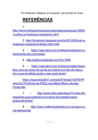Os Tentáculos Malignos da Esquerda, por Escriba de Cristo
[ 143 ]
REFERÊNCIAS
1
http://www.midiasemmascara.org/artigos/educacao/12933
-a-unb-e-a-revolucao-campesina.html
2 http://horaciocb.blogspot.com.br/2012/03/unb-e-
revolucao-campesina-felipe-melo.html
3 - https://veja.abril.com.br/blog/reinaldo/mct-o-
movimento-dos-com-tetas/
4 - http://politicosdobrazil.com/?p=1894
5 - https://veja.abril.com.br/blog/reinaldo/black-
bloc-com-as-cores-do-pt-da-as-ordens-em-ato-do-mpl-e-
diz-o-que-jornalista-pode-e-nao-pode-fazer/
https://www.brasil247.com/pt/247/brasil/129787/P
atroc%C3%ADnio-do-PSOL-aos-Black-Blocs-afunda-
Freixo.htm
7 - http://www.ilisp.org/artigos/13-sites-de-
esquerda-que-perderam-anuncios-de-estatais-apos-
posse-de-temer/
8 - http://www.voltemosadireita.com.br/quem-a-
cut-representa/
 
