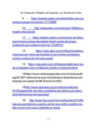 Os Tentáculos Malignos da Esquerda, por Escriba de Cristo
[144]
9 - https://oglobo.globo.com/brasil/lider-da-cut-
ameaca-pegar-em-armas-17173689
10 - http://rdplanalto.com/noticias/15986/vou-
invadir-uma-escola
11 - https://oglobo.globo.com/rio/seis-ativistas-
que-tiveram-prisao-decretada-fazem-parte-de-grupo-
conhecido-por-violencia-diz-mp-13348723
12 https://veja.abril.com.br/blog/reinaldo/a-
imprensa-em-ritmo-de-barbarie-2-os-crimes-cometidos-
contra-a-educacao-em-sao-paulo/
13 https://veja.abril.com.br/blog/reinaldo/nem-so-
de-mortadela-vive-a-militancia-contra-o-impeachment/
14https://www.noticiasagricolas.com.br/noticias/bl
ogs/61307-video-prova-que-mst-planejou-depredacao-da-
fazenda-da-cutrale.html#.WnovXvmnHIU
15http://www.apeoesp.org.br/noticias/noticias-
2018/julgamento-de-lula-e-problema-de-todos-que-lutam-
pela-democracia-diz-apeoesp/
16 http://www.fup.org.br/xvii-confup/item/21499-
lula-aos-petroleiros-a-gente-vai-ter-que-voltar-a-gritar-em-
alto-e-bom-som-que-o-petroleo-e-nosso
 
