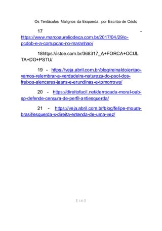 Os Tentáculos Malignos da Esquerda, por Escriba de Cristo
[ 145 ]
17 -
https://www.marcoaureliodeca.com.br/2017/04/29/o-
pcdob-e-a-corrupcao-no-maranhao/
18https://istoe.com.br/368317_A+FORCA+OCUL
TA+DO+PSTU/
19 - https://veja.abril.com.br/blog/reinaldo/entao-
vamos-relembrar-a-verdadeira-natureza-do-psol-dos-
freixos-alencares-jeans-e-erundinas-e-tomorrows/
20 - https://direitofacil.net/derrocada-moral-oab-
sp-defende-censura-de-perfil-antiesquerda/
21 - https://veja.abril.com.br/blog/felipe-moura-
brasil/esquerda-x-direita-entenda-de-uma-vez/
 