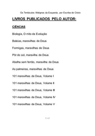 Os Tentáculos Malignos da Esquerda, por Escriba de Cristo
[146]
LIVROS PUBLICADOS PELO AUTOR:
CIÊNCIAS
Biologia, O mito da Evolução
Baleias, maravilhas de Deus
Formigas, maravilhas de Deus
Pôr do sol, maravilha de Deus
Abelha sem ferrão, maravilha de Deus
As palmeiras, maravilhas de Deus
101 maravilhas de Deus, Volume I
101 maravilhas de Deus, Volume II
101 maravilhas de Deus, Volume III
101 maravilhas de Deus, Volume IV
101 maravilhas de Deus, Volume V
 