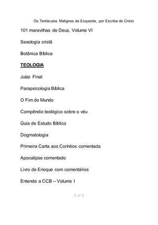 Os Tentáculos Malignos da Esquerda, por Escriba de Cristo
[ 147 ]
101 maravilhas de Deus, Volume VI
Sexologia cristã
Botânica Bíblica
TEOLOGIA
Juízo Final
Parapsicologia Bíblica
O Fim do Mundo
Compêndio teológico sobre o véu
Guia de Estudo Bíblico
Dogmatologia
Primeira Carta aos Coríntios comentada
Apocalipse comentado
Livro de Enoque com comentários
Entenda a CCB – Volume I
 
