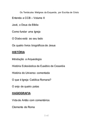 Os Tentáculos Malignos da Esquerda, por Escriba de Cristo
[148]
Entenda a CCB – Volume II
Javé, o Deus da Bíblia
Como fundar uma Igreja
O Diabo está ao seu lado
Os quatro livros biográficos de Jesus
HISTÓRIA
Introdução a Arqueologia
História Eclesiástica de Eusébio de Cesaréia
História do Universo comentada
O que é Igreja Católica Romana?
O anjo de quatro patas
HAGIOGRAFIA
Vida de Antão com comentários
Clemente de Roma
 