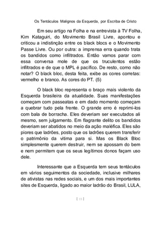Os Tentáculos Malignos da Esquerda, por Escriba de Cristo
[ 15 ]
Em seu artigo na Folha e na entrevista à TV Folha,
Kim Kataguiri, do Movimento Brasil Livre, apontou e
criticou a indistinção entre os black blocs e o Movimento
Passe Livre. Ou por outra: a imprensa erra quando trata
os bandidos como infiltrados. Então vamos parar com
essa conversa mole de que os truculentos estão
infiltrados e de que o MPL é pacífico. De resto, como não
notar? O black bloc, desta feita, exibe as cores corretas:
vermelho e branco. As cores do PT. (5)
O black bloc representa o braço mais violento da
Esquerda brasileira da atualidade. Suas manifestações
começam com passeatas e em dado momento começam
a quebrar tudo pela frente. O grande erro é reprimi-los
com bala de borracha. Eles deveriam ser executados ali
mesmo, sem julgamento. Em flagrante delito os bandidos
deveriam ser abatidos no meio da ação maléfica. Eles são
piores que ladrões, posto que os ladrões querem transferir
o patrimônio da vitima para si. Mas os Black Bloc
simplesmente querem destruir, nem se apossam do bem
e nem permitem que os seus legítimos donos façam uso
dele.
Interessante que a Esquerda tem seus tentáculos
em vários seguimentos da sociedade, inclusive milhares
de ativistas nas redes sociais, e um dos mais importantes
sites de Esquerda, ligado ao maior ladrão do Brasil, LULA,
 