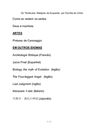 Os Tentáculos Malignos da Esquerda, por Escriba de Cristo
[150]
Como se vestem os santos
Deus é machista
ARTES
Pinturas de Caravaggio
EM OUTROS IDIOMAS
Archéologie Biblique (Francês)
Juicio Final (Espanhol)
Biology, the myth of Evolution (Inglês)
The Four-legged Angel (Inglês)
Last Judgment (inglês)
Indossare il velo (Italiano)
生物学 – 進化の神話 (Japonês)
 