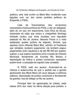 Os Tentáculos Malignos da Esquerda, por Escriba de Cristo
[16]
publicou uma nota contra os Black Bloc revelando suas
ligações com um dos piores partidos políticos de
Esquerda, o PSOL:
Lista de financiadores dos arruaceiros
mascarados mostra políticos do PSOL e até um delegado,
além de um juiz; em depoimento, Caio Silva de Souza,
disparador do rojão que matou o cinegrafista Santiago
Andrade contou que tinha reuniões com deputado
estadual do Rio de Janeiro; Marcelo Freixo é o mais
destacado quadro político da legenda; Sininho, que
aparece como influente Black Bloc, admitiu no Facebook
que vândalos recebem pagamento; ela também pegou;
pagamentos eram regulares e de até R$ 400 por quebra-
quebra, o que explica episódios como invasão da Câmara
Municipal, fechamento da Avenida Rio Branco e
depredação de ônibus e pontos comerciais; apurações
podem levar a cassação de registro; lista completa.
O PSOL está em apuros. Acumulam-se os
indícios e testemunhos de que o partido era o grande
gerenciador dos Black Blocs em seus ataques a edifícios
públicos, depredação de pontos comerciais e fechamento
de grandes vias de tráfego no Rio de Janeiro.
Principal líder da agremiação na cidade, onde
obteve 20% dos votos na última eleição para prefeito, o
 