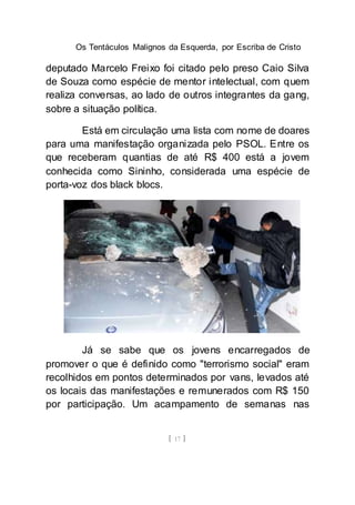 Os Tentáculos Malignos da Esquerda, por Escriba de Cristo
[ 17 ]
deputado Marcelo Freixo foi citado pelo preso Caio Silva
de Souza como espécie de mentor intelectual, com quem
realiza conversas, ao lado de outros integrantes da gang,
sobre a situação política.
Está em circulação uma lista com nome de doares
para uma manifestação organizada pelo PSOL. Entre os
que receberam quantias de até R$ 400 está a jovem
conhecida como Sininho, considerada uma espécie de
porta-voz dos black blocs.
Já se sabe que os jovens encarregados de
promover o que é definido como "terrorismo social" eram
recolhidos em pontos determinados por vans, levados até
os locais das manifestações e remunerados com R$ 150
por participação. Um acampamento de semanas nas
 