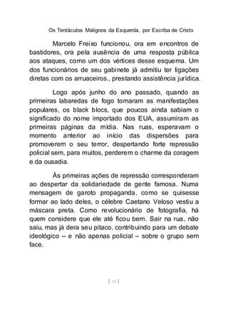 Os Tentáculos Malignos da Esquerda, por Escriba de Cristo
[ 19 ]
Marcelo Freixo funcionou, ora em encontros de
bastidores, ora pela ausência de uma resposta pública
aos ataques, como um dos vértices desse esquema. Um
dos funcionários de seu gabinete já admitiu ter ligações
diretas com os arruaceiros., prestando assistência jurídica.
Logo após junho do ano passado, quando as
primeiras labaredas de fogo tomaram as manifestações
populares, os black blocs, que poucos ainda sabiam o
significado do nome importado dos EUA, assumiram as
primeiras páginas da mídia. Nas ruas, esperavam o
momento anterior ao início das dispersões para
promoverem o seu terror, despertando forte repressão
policial sem, para muitos, perderem o charme da coragem
e da ousadia.
Às primeiras ações de repressão corresponderam
ao despertar da solidariedade de gente famosa. Numa
mensagem de garoto propaganda, como se quisesse
formar ao lado deles, o célebre Caetano Veloso vestiu a
máscara preta. Como revolucionário de fotografia, há
quem considere que ele até ficou bem. Sair na rua, não
saiu, mas já dera seu pitaco, contribuindo para um debate
ideológico -- e não apenas policial – sobre o grupo sem
face.
 