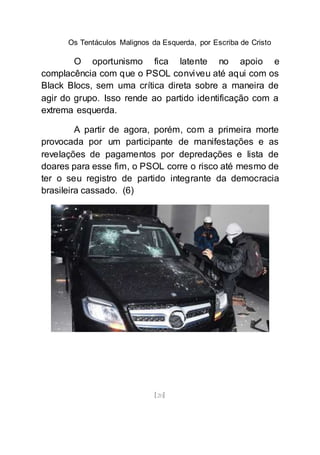 Os Tentáculos Malignos da Esquerda, por Escriba de Cristo
[20]
O oportunismo fica latente no apoio e
complacência com que o PSOL conviveu até aqui com os
Black Blocs, sem uma crítica direta sobre a maneira de
agir do grupo. Isso rende ao partido identificação com a
extrema esquerda.
A partir de agora, porém, com a primeira morte
provocada por um participante de manifestações e as
revelações de pagamentos por depredações e lista de
doares para esse fim, o PSOL corre o risco até mesmo de
ter o seu registro de partido integrante da democracia
brasileira cassado. (6)
 