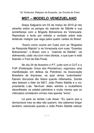 Os Tentáculos Malignos da Esquerda, por Escriba de Cristo
[ 21 ]
MST – MODELO VENEZUELANO
Graça Salgueiro em 03 de março de 2015 já nos
advertia sobre os perigos do exército de Stédile e sua
semelhança com a Brigada Bolivariana da Venezuela.
Reproduzo o texto por retratar a verdade sobre este
tentáculo maligno que vaga pelos quatro cantos do Brasil:
“Assim como ocorre em Cuba com as “Brigadas
de Resposta Rápida” e na Venezuela com suas “Guardas
Bolivarianas”, o Brasil, com o “exército de Stédile”, vai
delineando, cada vez com mais clareza, o que quer e está
fazendo o Foro de São Paulo.
No dia 24 de fevereiro o PT, junto com a CUT e a
FUP (Federação Única dos Petroleiros), organizou uma
manifestação em defesa da Petrobras na Associação
Brasileira de Imprensa, na qual várias “autoridades”
fizeram discursos tão falsos quanto inflamados. Dentre
eles falaram o líder do MST, João Pedro Stédile e o ex-
presidente Lula. Nenhum deles admitia a roubalheira
desenfreada na estatal petroleira e muito menos que os
indiciados cometeram crimes mas apenas “erros”.
Lá para as tantas Lula disse: “Eu quero paz e
democracia mas se eles não querem, nós sabemos brigar
também, sobretudo quando o João Pedro Stédile colocar
 