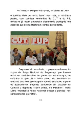 Os Tentáculos Malignos da Esquerda, por Escriba de Cristo
[22]
o exército dele do nosso lado”. Nas ruas, a militância
petista, com camisas vermelhas da CUT e do PT,
mostrava já estar preparada distribuindo pontapés em
pessoas que se manifestavam contra a presidente.
Enquanto isto acontecia, o governo ordenava às
tropas da Força Nacional de Segurança que fossem
retirar os caminhoneiros em greve nas estradas que, ao
contrário do que diz a mídia venal, não interditam as
rodovias uma vez que ocupam apenas uma faixa e parte
do acostamento. Segundo denunciou em discurso na
Câmara o deputado Nilson Leitão, do PSDB/MT, dona
Dilma “mandou a Força Nacional ‘descer a porrada’ nos
caminhoneiros grevistas”.
 