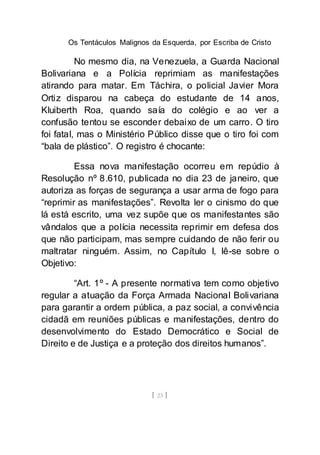 Os Tentáculos Malignos da Esquerda, por Escriba de Cristo
[ 23 ]
No mesmo dia, na Venezuela, a Guarda Nacional
Bolivariana e a Polícia reprimiam as manifestações
atirando para matar. Em Táchira, o policial Javier Mora
Ortiz disparou na cabeça do estudante de 14 anos,
Kluiberth Roa, quando saía do colégio e ao ver a
confusão tentou se esconder debaixo de um carro. O tiro
foi fatal, mas o Ministério Público disse que o tiro foi com
“bala de plástico”. O registro é chocante:
Essa nova manifestação ocorreu em repúdio à
Resolução nº 8.610, publicada no dia 23 de janeiro, que
autoriza as forças de segurança a usar arma de fogo para
“reprimir as manifestações”. Revolta ler o cinismo do que
lá está escrito, uma vez supõe que os manifestantes são
vândalos que a polícia necessita reprimir em defesa dos
que não participam, mas sempre cuidando de não ferir ou
maltratar ninguém. Assim, no Capítulo I, lê-se sobre o
Objetivo:
“Art. 1º - A presente normativa tem como objetivo
regular a atuação da Força Armada Nacional Bolivariana
para garantir a ordem pública, a paz social, a convivência
cidadã em reuniões públicas e manifestações, dentro do
desenvolvimento do Estado Democrático e Social de
Direito e de Justiça e a proteção dos direitos humanos”.
 
