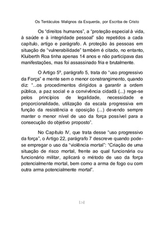 Os Tentáculos Malignos da Esquerda, por Escriba de Cristo
[24]
Os “direitos humanos”, a “proteção especial à vida,
à saúde e à integridade pessoal” são repetidos a cada
capítulo, artigo e parágrafo. A proteção às pessoas em
situação de “vulnerabilidade” também é citado, no entanto,
Kluiberth Roa tinha apenas 14 anos e não participava das
manifestações, mas foi assassinado fria e brutalmente.
O Artigo 5º, parágrafo 5, trata do “uso progressivo
da Força” e mente sem o menor constrangimento, quando
diz: “...os procedimentos dirigidos a garantir a ordem
pública, a paz social e a convivência cidadã (...) rege-se
pelos princípios de legalidade, necessidade e
proporcionalidade, utilização da escala progressiva em
função da resistência e oposição (...) devendo sempre
manter o menor nível de uso da força possível para a
consecução do objetivo proposto”.
No Capítulo IV, que trata desse “uso progressivo
da força”, o Artigo 22, parágrafo 7 descreve quando pode-
se empregar o uso da “violência mortal”: “Criação de uma
situação de risco mortal, frente ao qual funcionária ou
funcionário militar, aplicará o método de uso da força
potencialmente mortal, bem como a arma de fogo ou com
outra arma potencialmente mortal”.
 