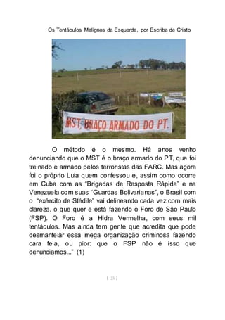 Os Tentáculos Malignos da Esquerda, por Escriba de Cristo
[ 25 ]
O método é o mesmo. Há anos venho
denunciando que o MST é o braço armado do PT, que foi
treinado e armado pelos terroristas das FARC. Mas agora
foi o próprio Lula quem confessou e, assim como ocorre
em Cuba com as “Brigadas de Resposta Rápida” e na
Venezuela com suas “Guardas Bolivarianas”, o Brasil com
o “exército de Stédile” vai delineando cada vez com mais
clareza, o que quer e está fazendo o Foro de São Paulo
(FSP). O Foro é a Hidra Vermelha, com seus mil
tentáculos. Mas ainda tem gente que acredita que pode
desmantelar essa mega organização criminosa fazendo
cara feia, ou pior: que o FSP não é isso que
denunciamos...” (1)
 