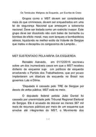 Os Tentáculos Malignos da Esquerda, por Escriba de Cristo
[26]
Grupos como o MST devem ser considerados
mais do que criminosos, devem ser enquadrados em uma
lei de segurança Nacional que ameaçam a soberania
nacional. Deve ser tratada como um exército invasor. Este
grupo deve ser dissolvido não com balas de borracha ou
bombas de efeito moral, mas com tanques e bombardeios
aéreos, liquidando no melhor estilo da Volante de Sergipe
que matou e decapitou os cangaceiros de Lampião...
MST SUSTENTADO PELA MÁFIA DA ESQUERDA
Reinaldo Azevedo, em 01/12/2015 escreveu
sobre um dos inumeráveis casos em que o MST recebeu
dinheiro de esquema sujo om políticos de esquerda
envolvendo o Partido dos Trabalhadores, que por pouco
implantaram um ditadura de esquerda no Brasil nos
governos Lula e Dilma.
“Deputado é cassado pelo TRE de Sergipe por
desvio de verba pública; MST está no meio.
O deputado federal petista João Daniel foi
cassado por unanimidade pelo Tribunal Regional Eleitoral
de Sergipe. Ele é acusado de desviar ao menos 367 mil
reais de recursos públicos por meio de um esquema que
envolve até integrantes do MST, o Movimento dos
 