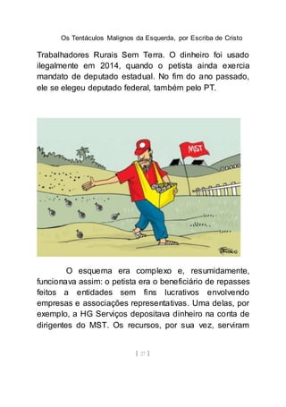 Os Tentáculos Malignos da Esquerda, por Escriba de Cristo
[ 27 ]
Trabalhadores Rurais Sem Terra. O dinheiro foi usado
ilegalmente em 2014, quando o petista ainda exercia
mandato de deputado estadual. No fim do ano passado,
ele se elegeu deputado federal, também pelo PT.
O esquema era complexo e, resumidamente,
funcionava assim: o petista era o beneficiário de repasses
feitos a entidades sem fins lucrativos envolvendo
empresas e associações representativas. Uma delas, por
exemplo, a HG Serviços depositava dinheiro na conta de
dirigentes do MST. Os recursos, por sua vez, serviram
 