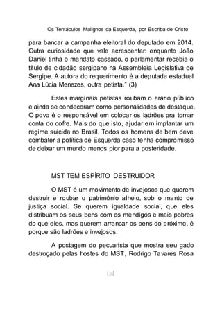 Os Tentáculos Malignos da Esquerda, por Escriba de Cristo
[28]
para bancar a campanha eleitoral do deputado em 2014.
Outra curiosidade que vale acrescentar: enquanto João
Daniel tinha o mandato cassado, o parlamentar recebia o
título de cidadão sergipano na Assembleia Legislativa de
Sergipe. A autora do requerimento é a deputada estadual
Ana Lúcia Menezes, outra petista.” (3)
Estes marginais petistas roubam o erário público
e ainda se condecoram como personalidades de destaque.
O povo é o responsável em colocar os ladrões pra tomar
conta do cofre. Mais do que isto, ajudar em implantar um
regime suicida no Brasil. Todos os homens de bem deve
combater a política de Esquerda caso tenha compromisso
de deixar um mundo menos pior para a posteridade.
MST TEM ESPÍRITO DESTRUIDOR
O MST é um movimento de invejosos que querem
destruir e roubar o patrimônio alheio, sob o manto de
justiça social. Se querem igualdade social, que eles
distribuam os seus bens com os mendigos e mais pobres
do que eles, mas querem arrancar os bens do próximo, é
porque são ladrões e invejosos.
A postagem do pecuarista que mostra seu gado
destroçado pelas hostes do MST, Rodrigo Tavares Rosa
 
