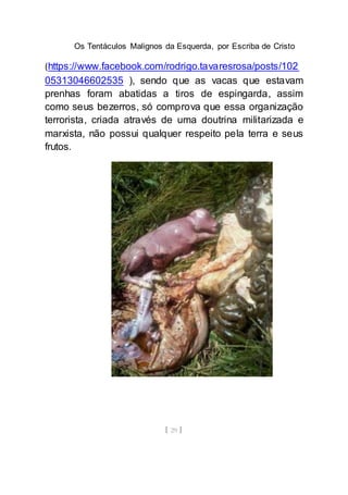 Os Tentáculos Malignos da Esquerda, por Escriba de Cristo
[ 29 ]
(https://www.facebook.com/rodrigo.tavaresrosa/posts/102
05313046602535 ), sendo que as vacas que estavam
prenhas foram abatidas a tiros de espingarda, assim
como seus bezerros, só comprova que essa organização
terrorista, criada através de uma doutrina militarizada e
marxista, não possui qualquer respeito pela terra e seus
frutos.
 