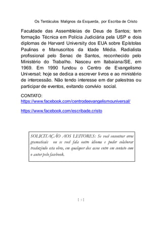 Os Tentáculos Malignos da Esquerda, por Escriba de Cristo
[ 3 ]
Faculdade das Assembleias de Deus de Santos; tem
formação Técnica em Polícia Judiciária pela USP e dois
diplomas de Harvard University dos EUA sobre Epístolas
Paulinas e Manuscritos da Idade Média. Radialista
profissional pelo Senac de Santos, reconhecido pelo
Ministério do Trabalho. Nasceu em Itabaiana/SE, em
1969. Em 1990 fundou o Centro de Evangelismo
Universal; hoje se dedica a escrever livros e ao ministério
de intercessão. Não tendo interesse em dar palestras ou
participar de eventos, evitando convívio social.
CONTATO:
https://www.facebook.com/centrodeevangelismouniversal/
https://www.facebook.com/escribade.cristo
SOLICITAÇÃO AOS LEITORES: Se você encontrar erros
gramaticais ou se você fala outro idioma e puder colaborar
traduzindo esta obra, em qualquer dos casos entre em contato com
o autor pelo facebook.
 