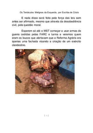 Os Tentáculos Malignos da Esquerda, por Escriba de Cristo
[ 33 ]
E nada disso será feito pela força das leis sem
antes ser afirmado, mesmo que através da desobediência
civil, pela questão moral.
Esperem só até o MST começar a usar armas de
guerra cedidas pelas FARC e turma e veremos quem
eram os loucos que alertavam que a Reforma Agrária era
apenas uma fachada visando a criação de um exército
clandestino.
 