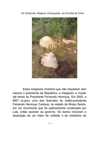 Os Tentáculos Malignos da Esquerda, por Escriba de Cristo
[34]
Estes marginais mostram que não respeitam nem
mesmo o presidente da República, e chegaram a invadir
até terras do Presidente Fernando Henrique. Em 2002, o
MST ocupou uma das fazendas do então-presidente
Fernando Henrique Cardoso, no estado de Minas Gerais,
em um movimento que foi publicamente condenado por
Lula, então opositor ao governo. Os danos incluíram a
destruição de um trator de colheita e de mobiliário da
 