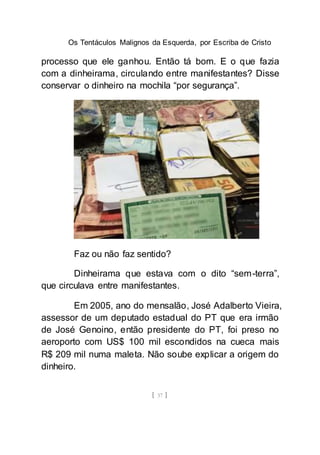Os Tentáculos Malignos da Esquerda, por Escriba de Cristo
[ 37 ]
processo que ele ganhou. Então tá bom. E o que fazia
com a dinheirama, circulando entre manifestantes? Disse
conservar o dinheiro na mochila “por segurança”.
Faz ou não faz sentido?
Dinheirama que estava com o dito “sem-terra”,
que circulava entre manifestantes.
Em 2005, ano do mensalão, José Adalberto Vieira,
assessor de um deputado estadual do PT que era irmão
de José Genoino, então presidente do PT, foi preso no
aeroporto com US$ 100 mil escondidos na cueca mais
R$ 209 mil numa maleta. Não soube explicar a origem do
dinheiro.
 