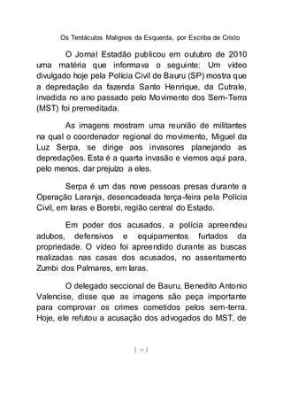 Os Tentáculos Malignos da Esquerda, por Escriba de Cristo
[ 39 ]
O Jornal Estadão publicou em outubro de 2010
uma matéria que informava o seguinte: Um vídeo
divulgado hoje pela Polícia Civil de Bauru (SP) mostra que
a depredação da fazenda Santo Henrique, da Cutrale,
invadida no ano passado pelo Movimento dos Sem-Terra
(MST) foi premeditada.
As imagens mostram uma reunião de militantes
na qual o coordenador regional do movimento, Miguel da
Luz Serpa, se dirige aos invasores planejando as
depredações. Esta é a quarta invasão e viemos aqui para,
pelo menos, dar prejuízo a eles.
Serpa é um das nove pessoas presas durante a
Operação Laranja, desencadeada terça-feira pela Polícia
Civil, em Iaras e Borebi, região central do Estado.
Em poder dos acusados, a polícia apreendeu
adubos, defensivos e equipamentos furtados da
propriedade. O vídeo foi apreendido durante as buscas
realizadas nas casas dos acusados, no assentamento
Zumbi dos Palmares, em Iaras.
O delegado seccional de Bauru, Benedito Antonio
Valencise, disse que as imagens são peça importante
para comprovar os crimes cometidos pelos sem-terra.
Hoje, ele refutou a acusação dos advogados do MST, de
 