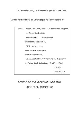 Os Tentáculos Malignos da Esquerda, por Escriba de Cristo
[4]
Dados Internacionais da Catalogação na Publicação (CIP)
CENTRO DE EVANGELISMO UNIVERSAL
-CGC 66.504.093/0001-08
M543 Escriba de Cristo, 1969 – Os Tentáculos Malignos
da Esquerda Brasileira
Itabaiana/SE Amazon.com
Clubedesautores.com.br,
2018 105 p. ; 21 cm
ISBN-13:978-1985409804
ISBN-10:1985409801
1. Esquerda Política 2. Comunismo 3. Socialismo
4. Partido dos Trabalhadores 5. MST I - Titulo
CDD 320
CDU 352/354
 