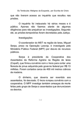 Os Tentáculos Malignos da Esquerda, por Escriba de Cristo
[40]
que não tiveram acesso ao inquérito que resultou nas
prisões.
O inquérito foi instaurado há vários meses e é
público. Apenas não fizemos alarde de algumas
diligências para não prejudicar as investigações. Segundo
ele, as prisões temporárias foram decretadas pela Justiça.
Investigações
O coordenador do MST na região de Iaras, Miguel
Serpa, preso na Operação Laranja, é investigado pelo
Ministério Público Federal (MPF) por desvio de recursos
públicos.
Serpa é presidente da Cooperativa dos
Assentados da Reforma Agrária na Região de Iaras
(Copafi), que firmou convênio com o Incra para cortar uma
floresta de pinus adquirida pelo governo federal por R$ 13
milhões. Foram cortados cerca de 400 mil metros cúbicos
de madeira.
O dinheiro, que deveria ser revertido aos
assentados, foi desviado. O Incra rompeu convênio com a
cooperativa. O MPF investiga também ameaças de morte
feitas pelo grupo de Serpa a assentados que denunciaram
os desvios.
 