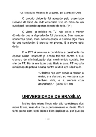 Os Tentáculos Malignos da Esquerda, por Escriba de Cristo
[ 41 ]
O próprio dirigente foi acusado pelo assentado
Genário da Silva de tê-lo enterrado vivo no meio de um
eucaliptal, deixando apenas o rosto de fora. (14)
O vídeo, já exibido na TV, não deixa a menor
dúvida de que a depredação foi planejada. Sim, sempre
soubemos disso, mas, nesses casos, é preciso algo mais
do que convicção; é preciso ter provas. E a prova está
dada.
E o PT? A ministra e candidata a presidente da
época: Dilma Rousseff já andou falando contra o que
chamou de criminalização dos movimentos sociais. No
site do PT. Há lá um texto cujo título é este: PT repudia
repressão de polícia tucana contra o MST em São Paulo.
"O ladrão não vem senão a roubar, a
matar, e a destruir; eu vim para que
tenham vida, e a tenham com
abundância." (João 10 : 10)
UNIVERSIDADE DE BRASÍLIA
Muitos dos meus livros não são coletâneas dos
meus textos, mas dos meus pensamentos e ideais. Com
tanta gente com texto bom e bem explicativo, por que eu
 