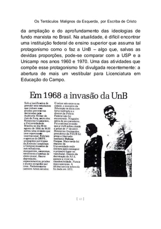 Os Tentáculos Malignos da Esquerda, por Escriba de Cristo
[ 43 ]
da ampliação e do aprofundamento das ideologias de
fundo marxista no Brasil. Na atualidade, é difícil encontrar
uma instituição federal de ensino superior que assuma tal
protagonismo como o faz a UnB – algo que, salvas as
devidas proporções, pode-se comparar com a USP e a
Unicamp nos anos 1960 e 1970. Uma das atividades que
compõe esse protagonismo foi divulgada recentemente: a
abertura de mais um vestibular para Licenciatura em
Educação do Campo.
 