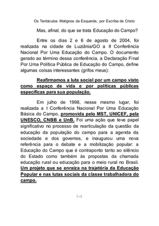 Os Tentáculos Malignos da Esquerda, por Escriba de Cristo
[44]
Mas, afinal, do que se trata Educação do Campo?
Entre os dias 2 e 6 de agosto de 2004, foi
realizada na cidade de Luziânia/GO a II Conferência
Nacional Por Uma Educação do Campo. O documento
gerado ao término dessa conferência, a Declaração Final
Por Uma Política Pública de Educação do Campo, define
algumas coisas interessantes (grifos meus):
Reafirmamos a luta social por um campo visto
como espaço de vida e por políticas públicas
específicas para sua população.
Em julho de 1998, nesse mesmo lugar, foi
realizada a I Conferência Nacional Por Uma Educação
Básica do Campo, promovida pelo MST, UNICEF, pela
UNESCO, CNBB e UnB. Foi uma ação que teve papel
significativo no processo de rearticulação da questão da
educação da população do campo para a agenda da
sociedade e dos governos, e inaugurou uma nova
referência para o debate e a mobilização popular: a
Educação do Campo que é contraponto tanto ao silêncio
do Estado como também às propostas da chamada
educação rural ou educação para o meio rural no Brasil.
Um projeto que se enraíza na trajetória da Educação
Popular e nas lutas sociais da classe trabalhadora do
campo.
 