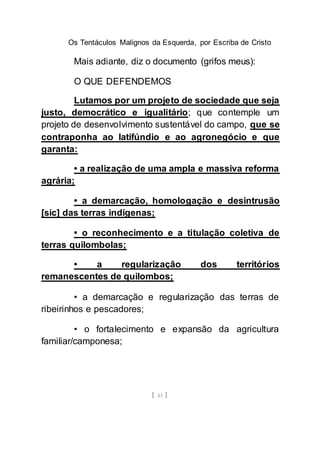 Os Tentáculos Malignos da Esquerda, por Escriba de Cristo
[ 45 ]
Mais adiante, diz o documento (grifos meus):
O QUE DEFENDEMOS
Lutamos por um projeto de sociedade que seja
justo, democrático e igualitário; que contemple um
projeto de desenvolvimento sustentável do campo, que se
contraponha ao latifúndio e ao agronegócio e que
garanta:
• a realização de uma ampla e massiva reforma
agrária;
• a demarcação, homologação e desintrusão
[sic] das terras indígenas;
• o reconhecimento e a titulação coletiva de
terras quilombolas;
• a regularização dos territórios
remanescentes de quilombos;
• a demarcação e regularização das terras de
ribeirinhos e pescadores;
• o fortalecimento e expansão da agricultura
familiar/camponesa;
 