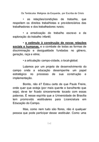 Os Tentáculos Malignos da Esquerda, por Escriba de Cristo
[46]
• as relações/condições de trabalho, que
respeitem os direitos trabalhistas e previdenciários das
trabalhadoras e dos trabalhadores rurais;
• a erradicação do trabalho escravo e da
exploração do trabalho infantil;
• o estímulo à construção de novas relações
sociais e humanas, e o combate de todas as formas de
discriminação e desigualdade fundadas no gênero,
geração, raça e etnia;
• a articulação campo-cidade, o local-global.
Lutamos por um projeto de desenvolvimento do
campo onde a educação desempenhe um papel
estratégico no processo de sua construção e
implementação.
Bonito, não é? Estou certo de que Paulo Freire,
onde quer que esteja (por mais quente e barulhento que
seja), deve ter ficado sinceramente tocado com essas
palavras. É nesse espírito que a Universidade de Brasília
tem promovido vestibulares para Licenciatura em
Educação do Campo.
Mas, como nem tudo são flores, não é qualquer
pessoa que pode participar desse vestibular. Como uma
 