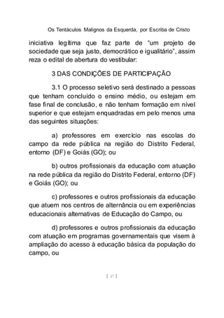 Os Tentáculos Malignos da Esquerda, por Escriba de Cristo
[ 47 ]
iniciativa legítima que faz parte de “um projeto de
sociedade que seja justo, democrático e igualitário”, assim
reza o edital de abertura do vestibular:
3 DAS CONDIÇÕES DE PARTICIPAÇÃO
3.1 O processo seletivo será destinado a pessoas
que tenham concluído o ensino médio, ou estejam em
fase final de conclusão, e não tenham formação em nível
superior e que estejam enquadradas em pelo menos uma
das seguintes situações:
a) professores em exercício nas escolas do
campo da rede pública na região do Distrito Federal,
entorno (DF) e Goiás (GO); ou
b) outros profissionais da educação com atuação
na rede pública da região do Distrito Federal, entorno (DF)
e Goiás (GO); ou
c) professores e outros profissionais da educação
que atuem nos centros de alternância ou em experiências
educacionais alternativas de Educação do Campo, ou
d) professores e outros profissionais da educação
com atuação em programas governamentais que visem à
ampliação do acesso à educação básica da população do
campo, ou
 