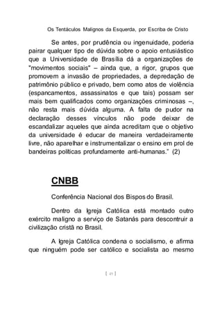 Os Tentáculos Malignos da Esquerda, por Escriba de Cristo
[ 49 ]
Se antes, por prudência ou ingenuidade, poderia
pairar qualquer tipo de dúvida sobre o apoio entusiástico
que a Universidade de Brasília dá a organizações de
"movimentos sociais" – ainda que, a rigor, grupos que
promovem a invasão de propriedades, a depredação de
patrimônio público e privado, bem como atos de violência
(espancamentos, assassinatos e que tais) possam ser
mais bem qualificados como organizações criminosas –,
não resta mais dúvida alguma. A falta de pudor na
declaração desses vínculos não pode deixar de
escandalizar aqueles que ainda acreditam que o objetivo
da universidade é educar de maneira verdadeiramente
livre, não aparelhar e instrumentalizar o ensino em prol de
bandeiras políticas profundamente anti-humanas.” (2)
CNBB
Conferência Nacional dos Bispos do Brasil.
Dentro da Igreja Católica está montado outro
exército maligno a serviço de Satanás para descontruir a
civilização cristã no Brasil.
A Igreja Católica condena o socialismo, e afirma
que ninguém pode ser católico e socialista ao mesmo
 