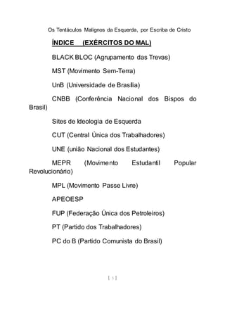 Os Tentáculos Malignos da Esquerda, por Escriba de Cristo
[ 5 ]
ÍNDICE (EXÉRCITOS DO MAL)
BLACK BLOC (Agrupamento das Trevas)
MST (Movimento Sem-Terra)
UnB (Universidade de Brasília)
CNBB (Conferência Nacional dos Bispos do
Brasil)
Sites de Ideologia de Esquerda
CUT (Central Única dos Trabalhadores)
UNE (união Nacional dos Estudantes)
MEPR (Movimento Estudantil Popular
Revolucionário)
MPL (Movimento Passe Livre)
APEOESP
FUP (Federação Única dos Petroleiros)
PT (Partido dos Trabalhadores)
PC do B (Partido Comunista do Brasil)
 